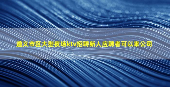 遵义市区大型夜场ktv招聘新人应聘者可以来公司